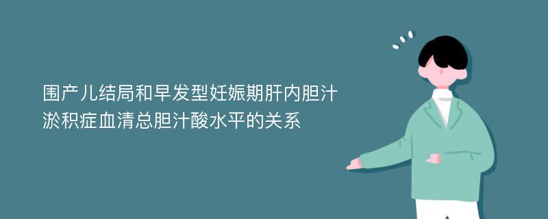 围产儿结局和早发型妊娠期肝内胆汁淤积症血清总胆汁酸水平的关系