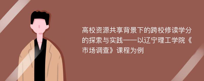 高校资源共享背景下的跨校修读学分的探索与实践——以辽宁理工学院《市场调查》课程为例