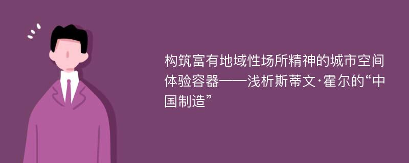 构筑富有地域性场所精神的城市空间体验容器——浅析斯蒂文·霍尔的“中国制造”