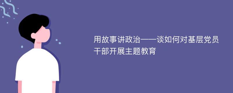 用故事讲政治——谈如何对基层党员干部开展主题教育