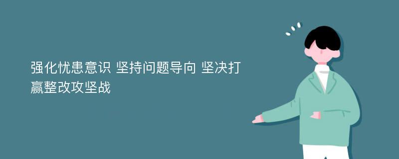 强化忧患意识 坚持问题导向 坚决打赢整改攻坚战