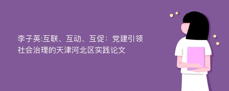 李子英:互联、互动、互促：党建引领社会治理的天津河北区实践论文