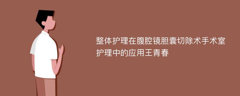 整体护理在腹腔镜胆囊切除术手术室护理中的应用王青春