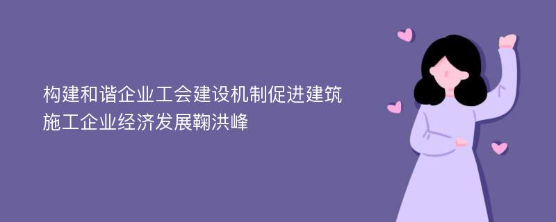 构建和谐企业工会建设机制促进建筑施工企业经济发展鞠洪峰