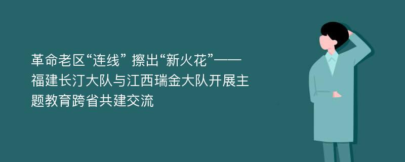 革命老区“连线” 擦出“新火花”——福建长汀大队与江西瑞金大队开展主题教育跨省共建交流