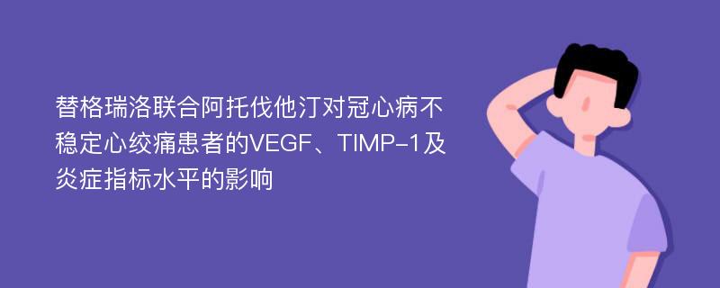 替格瑞洛联合阿托伐他汀对冠心病不稳定心绞痛患者的VEGF、TIMP-1及炎症指标水平的影响