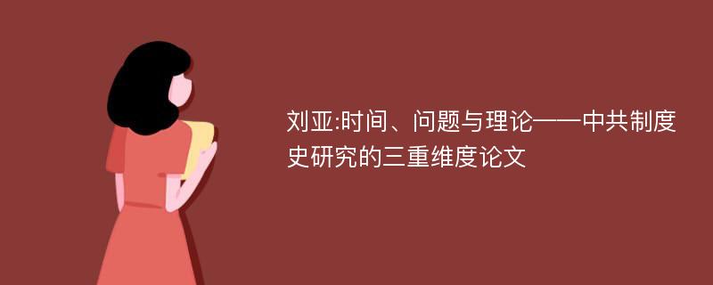 刘亚:时间、问题与理论——中共制度史研究的三重维度论文