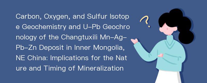 Carbon, Oxygen, and Sulfur Isotope Geochemistry and U-Pb Geochronology of the Changtuxili Mn-Ag-Pb-Zn Deposit in Inner Mongolia, NE China: Implications for the Nature and Timing of Mineralization