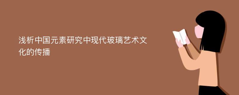 浅析中国元素研究中现代玻璃艺术文化的传播