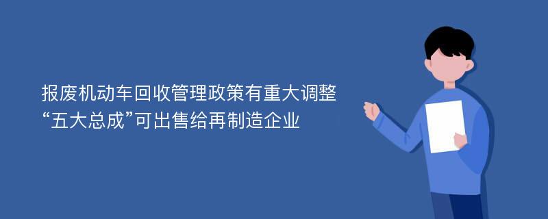 报废机动车回收管理政策有重大调整“五大总成”可出售给再制造企业