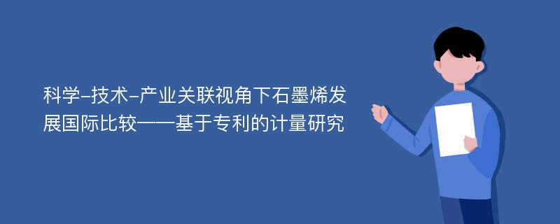 科学-技术-产业关联视角下石墨烯发展国际比较——基于专利的计量研究