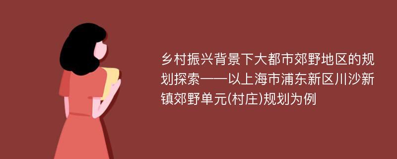 乡村振兴背景下大都市郊野地区的规划探索——以上海市浦东新区川沙新镇郊野单元(村庄)规划为例