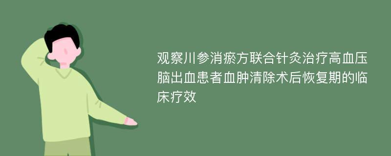 观察川参消瘀方联合针灸治疗高血压脑出血患者血肿清除术后恢复期的临床疗效