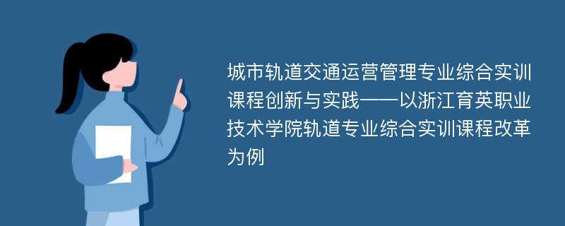 城市轨道交通运营管理专业综合实训课程创新与实践——以浙江育英职业技术学院轨道专业综合实训课程改革为例