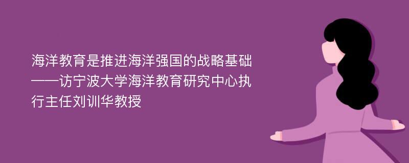 海洋教育是推进海洋强国的战略基础——访宁波大学海洋教育研究中心执行主任刘训华教授