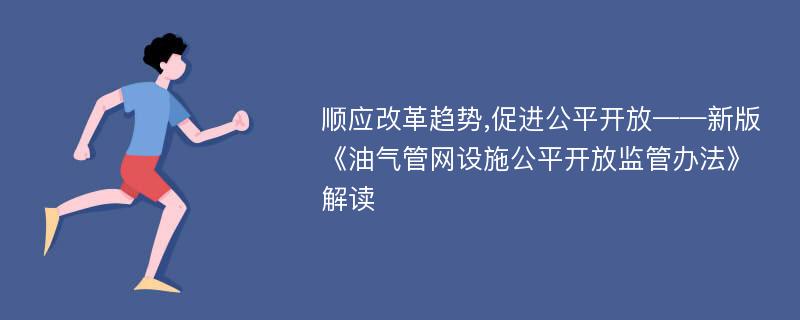 顺应改革趋势,促进公平开放——新版《油气管网设施公平开放监管办法》解读