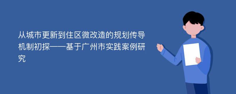 从城市更新到住区微改造的规划传导机制初探——基于广州市实践案例研究