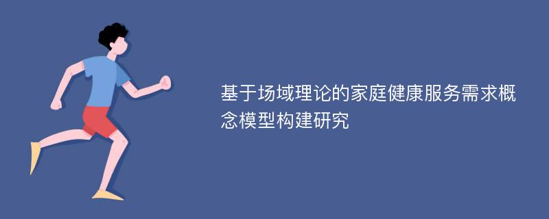 基于场域理论的家庭健康服务需求概念模型构建研究