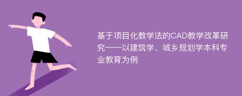 基于项目化教学法的CAD教学改革研究——以建筑学、城乡规划学本科专业教育为例