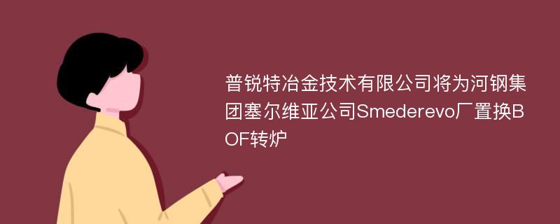 普锐特冶金技术有限公司将为河钢集团塞尔维亚公司Smederevo厂置换BOF转炉