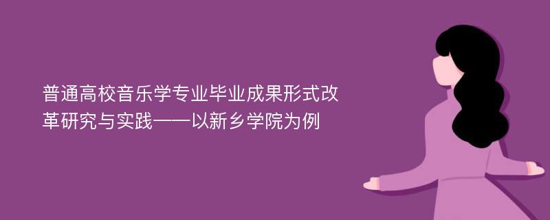 普通高校音乐学专业毕业成果形式改革研究与实践——以新乡学院为例