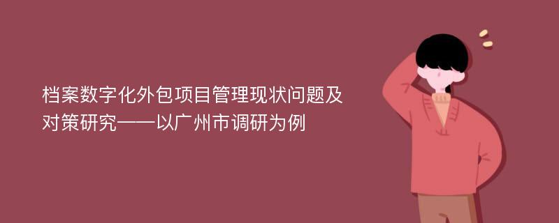 档案数字化外包项目管理现状问题及对策研究——以广州市调研为例