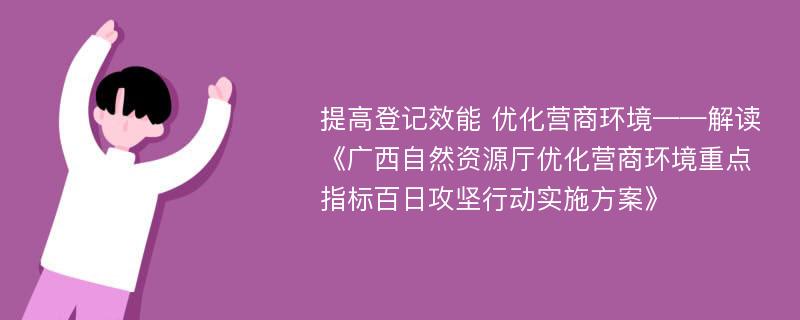 提高登记效能 优化营商环境——解读《广西自然资源厅优化营商环境重点指标百日攻坚行动实施方案》