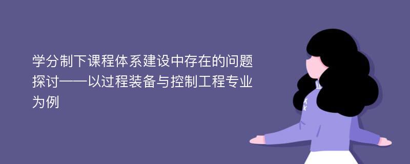 学分制下课程体系建设中存在的问题探讨——以过程装备与控制工程专业为例