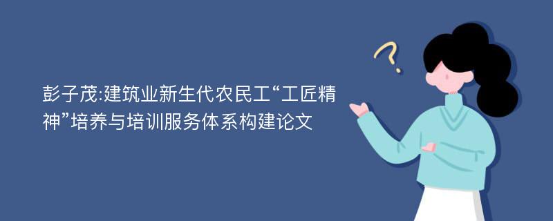 彭子茂:建筑业新生代农民工“工匠精神”培养与培训服务体系构建论文