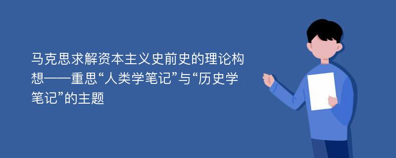 马克思求解资本主义史前史的理论构想——重思“人类学笔记”与“历史学笔记”的主题