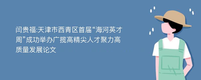 闫贵福:天津市西青区首届“海河英才周”成功举办广揽高精尖人才聚力高质量发展论文