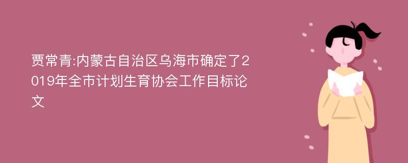 贾常青:内蒙古自治区乌海市确定了2019年全市计划生育协会工作目标论文