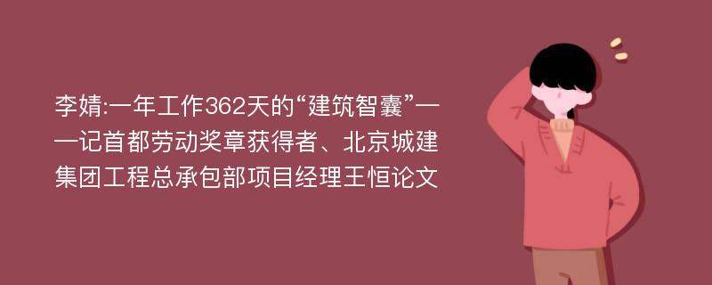 李婧:一年工作362天的“建筑智囊”——记首都劳动奖章获得者、北京城建集团工程总承包部项目经理王恒论文