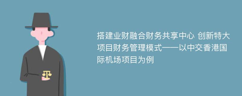 搭建业财融合财务共享中心 创新特大项目财务管理模式——以中交香港国际机场项目为例