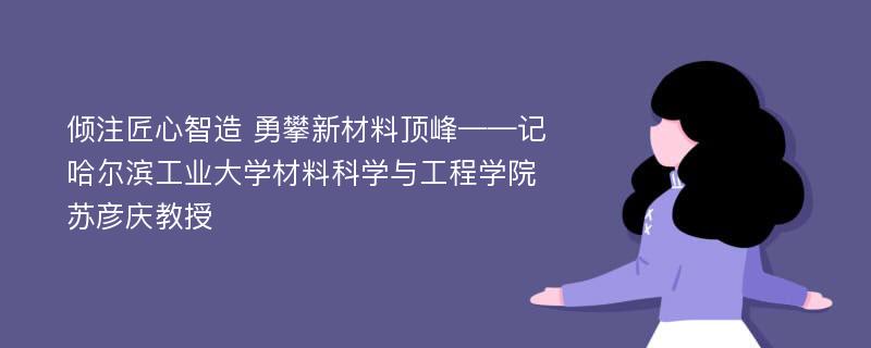 倾注匠心智造 勇攀新材料顶峰——记哈尔滨工业大学材料科学与工程学院苏彦庆教授