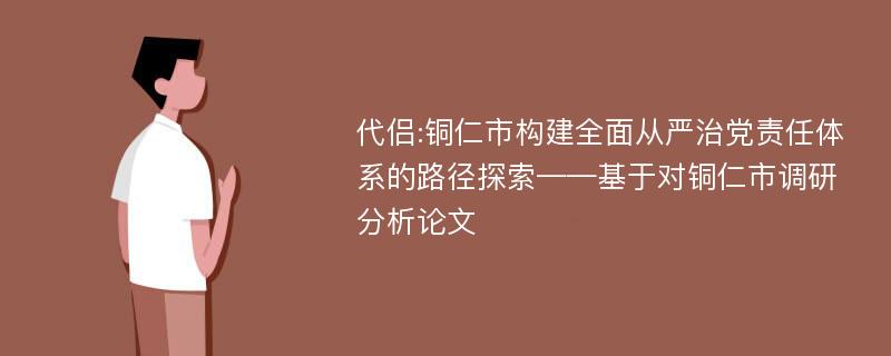 代侣:铜仁市构建全面从严治党责任体系的路径探索——基于对铜仁市调研分析论文