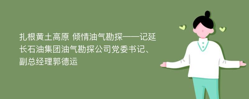 扎根黄土高原 倾情油气勘探——记延长石油集团油气勘探公司党委书记、副总经理郭德运