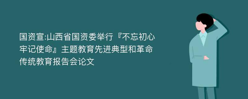 国资宣:山西省国资委举行『不忘初心牢记使命』主题教育先进典型和革命传统教育报告会论文