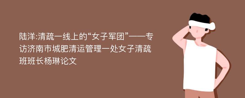 陆洋:清疏一线上的“女子军团”——专访济南市城肥清运管理一处女子清疏班班长杨琳论文