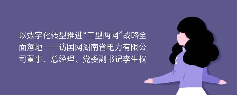 以数字化转型推进“三型两网”战略全面落地——访国网湖南省电力有限公司董事、总经理、党委副书记李生权