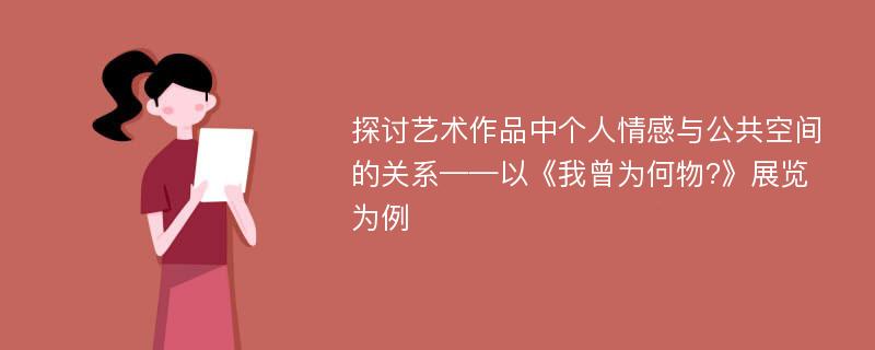 探讨艺术作品中个人情感与公共空间的关系——以《我曾为何物?》展览为例