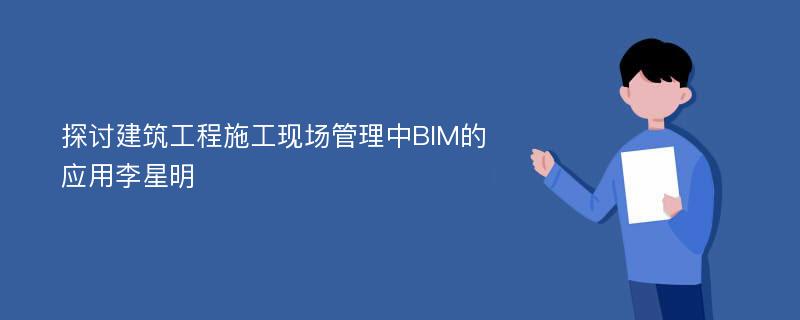 探讨建筑工程施工现场管理中BIM的应用李星明