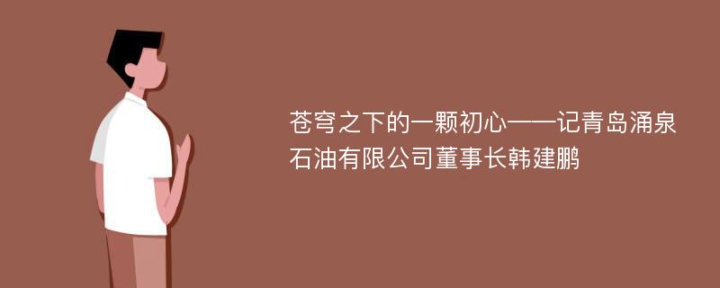 苍穹之下的一颗初心——记青岛涌泉石油有限公司董事长韩建鹏