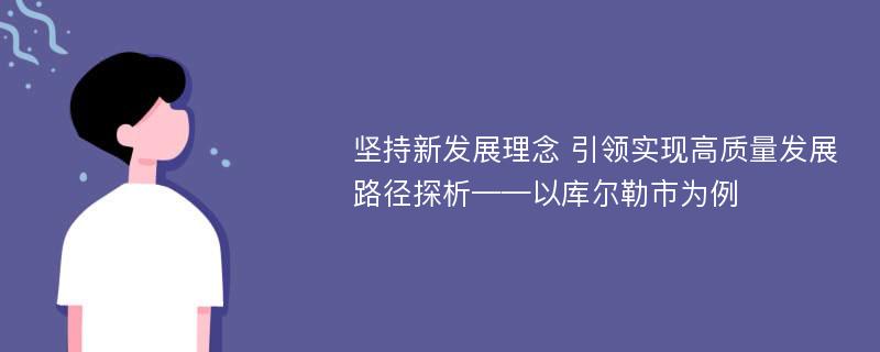 坚持新发展理念 引领实现高质量发展路径探析——以库尔勒市为例