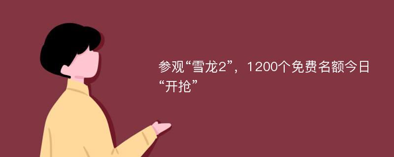 参观“雪龙2”，1200个免费名额今日“开抢”