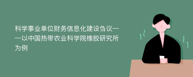 科学事业单位财务信息化建设刍议——以中国热带农业科学院橡胶研究所为例