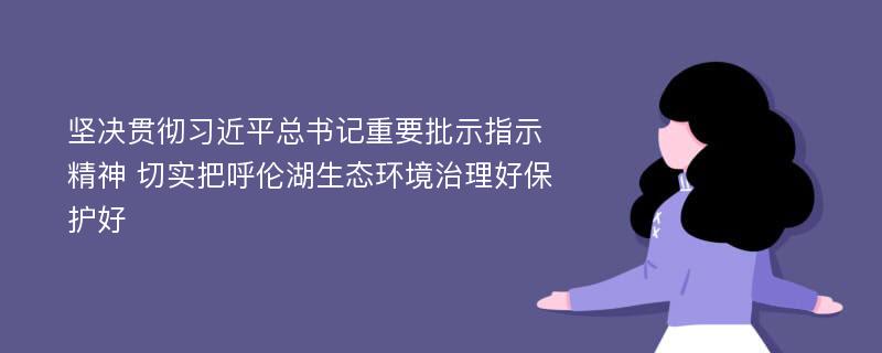 坚决贯彻习近平总书记重要批示指示精神 切实把呼伦湖生态环境治理好保护好