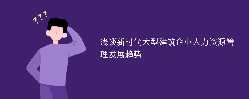 浅谈新时代大型建筑企业人力资源管理发展趋势