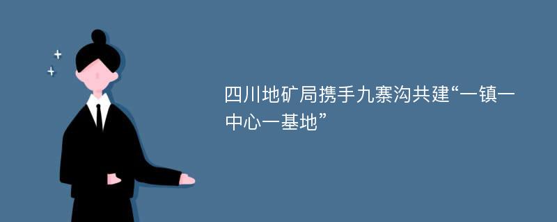 四川地矿局携手九寨沟共建“一镇一中心一基地”