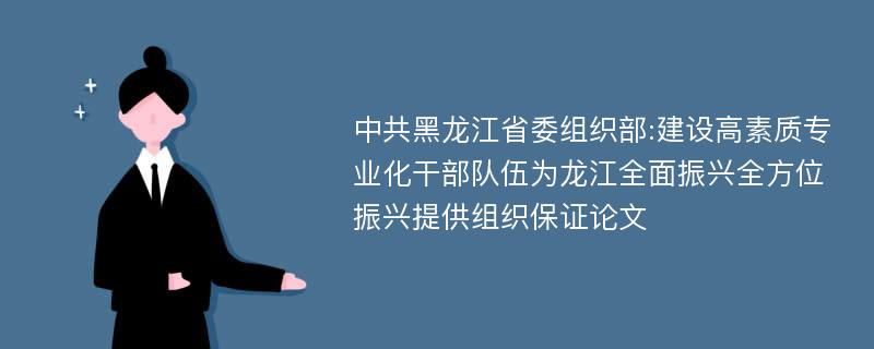 中共黑龙江省委组织部:建设高素质专业化干部队伍为龙江全面振兴全方位振兴提供组织保证论文